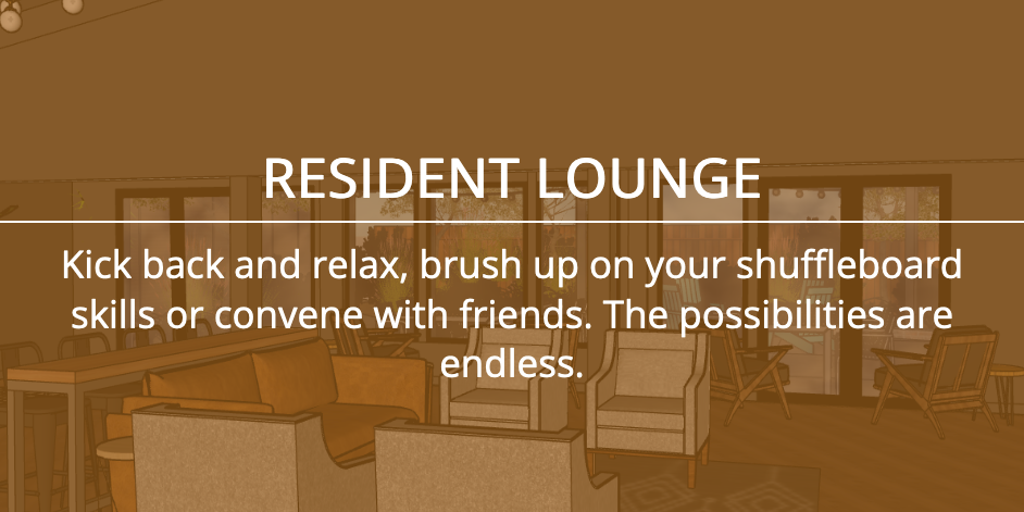 RESIDENT LOUNGE - Kick back and relax, brush up on your shuffleboard skills or convene with friends. The possibilities are endless.